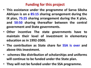 Funding for this project
• This assistance under the programme of Sarva Siksha
Abhiyan is on a 85:15 sharing arrangement during the
IX plan, 75:25 sharing arrangement during the X plan,
and 50:50 sharing thereafter between the central
government and State governments.
• Other incentive The state governments have to
maintain their level of investment in elementary
education as in 1992-2000.
• The contribution as State share for SSA is over and
above this investment.
• schemes like distribution of scholarships and uniforms
will continue to be funded under the State plan.
• They will not be funded under the SSA programme.
 