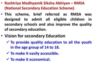 • Rashtriya Madhyamik Siksha Abhiyan – RMSA
(National Secondary Education Scheme)
• This scheme, brief referred as RMSA was
designed to admit all eligible children in
secondary schools and also improve the quality
of secondary education.
• Vision for secondary Education
 To provide quality education to all the youth
in the age group of 14 to 18.
 To make it easily accessible.
 To make it economical.
 