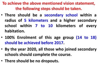 To achieve the above mentioned vision statement,
the following steps should be taken.
• There should be a secondary school within a
radius of 5 kilometers and a higher secondary
school within 7 to 10 kilometers of every
habitation.
• 100% Enrolment of this age group (14 to 18)
should be achieved before 2017.
• By the year 2020, all those who joined secondary
schools should complete the course.
• There should be no dropouts.
 