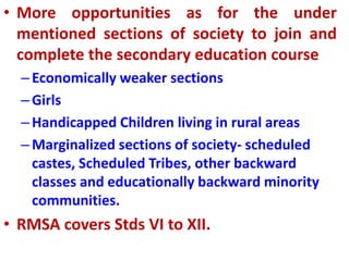 • More opportunities as for the under
mentioned sections of society to join and
complete the secondary education course
–Economically weaker sections
–Girls
–Handicapped Children living in rural areas
–Marginalized sections of society- scheduled
castes, Scheduled Tribes, other backward
classes and educationally backward minority
communities.
• RMSA covers Stds VI to XII.
 