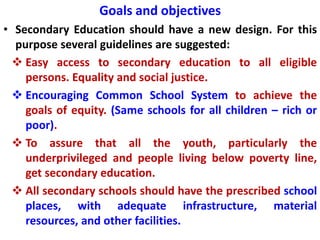 Goals and objectives
• Secondary Education should have a new design. For this
purpose several guidelines are suggested:
 Easy access to secondary education to all eligible
persons. Equality and social justice.
 Encouraging Common School System to achieve the
goals of equity. (Same schools for all children – rich or
poor).
 To assure that all the youth, particularly the
underprivileged and people living below poverty line,
get secondary education.
 All secondary schools should have the prescribed school
places, with adequate infrastructure, material
resources, and other facilities.
 