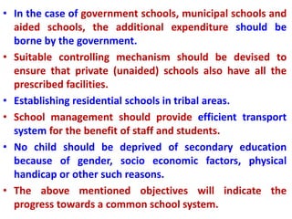 • In the case of government schools, municipal schools and
aided schools, the additional expenditure should be
borne by the government.
• Suitable controlling mechanism should be devised to
ensure that private (unaided) schools also have all the
prescribed facilities.
• Establishing residential schools in tribal areas.
• School management should provide efficient transport
system for the benefit of staff and students.
• No child should be deprived of secondary education
because of gender, socio economic factors, physical
handicap or other such reasons.
• The above mentioned objectives will indicate the
progress towards a common school system.
 