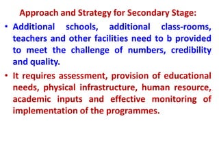 Approach and Strategy for Secondary Stage:
• Additional schools, additional class-rooms,
teachers and other facilities need to b provided
to meet the challenge of numbers, credibility
and quality.
• It requires assessment, provision of educational
needs, physical infrastructure, human resource,
academic inputs and effective monitoring of
implementation of the programmes.
 