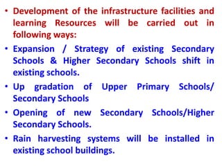 • Development of the infrastructure facilities and
learning Resources will be carried out in
following ways:
• Expansion / Strategy of existing Secondary
Schools & Higher Secondary Schools shift in
existing schools.
• Up gradation of Upper Primary Schools/
Secondary Schools
• Opening of new Secondary Schools/Higher
Secondary Schools.
• Rain harvesting systems will be installed in
existing school buildings.
 