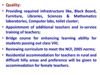 • Quality:
• Providing required infrastructure like, Black Board,
Furniture, Libraries, Sciences & Mathematics
laboratories, Computer labs, toilet cluster;
• Appointment of additional teachers and in-service
training of teachers;
• Bridge course for enhancing learning ability for
students passing out class VIII;
• Reviewing curriculum to meet the NCF, 2005 norms;
• Residential accommodation for teachers in rural and
difficult hilly areas and preference will be given to
accommodation for female teachers.
 