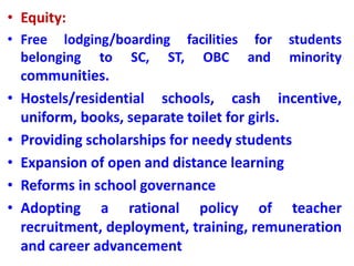 • Equity:
• Free lodging/boarding facilities for students
belonging to SC, ST, OBC and minority
communities.
• Hostels/residential schools, cash incentive,
uniform, books, separate toilet for girls.
• Providing scholarships for needy students
• Expansion of open and distance learning
• Reforms in school governance
• Adopting a rational policy of teacher
recruitment, deployment, training, remuneration
and career advancement
 