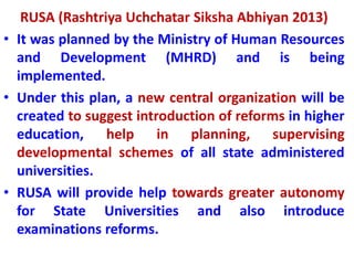 RUSA (Rashtriya Uchchatar Siksha Abhiyan 2013)
• It was planned by the Ministry of Human Resources
and Development (MHRD) and is being
implemented.
• Under this plan, a new central organization will be
created to suggest introduction of reforms in higher
education, help in planning, supervising
developmental schemes of all state administered
universities.
• RUSA will provide help towards greater autonomy
for State Universities and also introduce
examinations reforms.
 