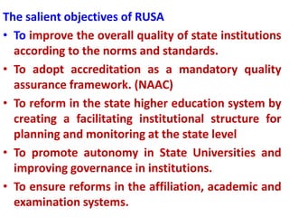 The salient objectives of RUSA
• To improve the overall quality of state institutions
according to the norms and standards.
• To adopt accreditation as a mandatory quality
assurance framework. (NAAC)
• To reform in the state higher education system by
creating a facilitating institutional structure for
planning and monitoring at the state level
• To promote autonomy in State Universities and
improving governance in institutions.
• To ensure reforms in the affiliation, academic and
examination systems.
 