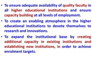 • To ensure adequate availability of quality faculty in
all higher educational institutions and ensure
capacity building at all levels of employment.
• To create an enabling atmosphere in the higher
educational institutions to devote themselves to
research and innovations.
• To expand the institutional base by creating
additional capacity in existing institutions and
establishing new institutions, in order to achieve
enrolment targets.
 