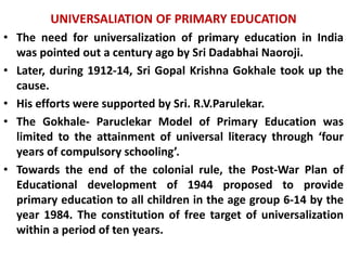 UNIVERSALIATION OF PRIMARY EDUCATION
• The need for universalization of primary education in India
was pointed out a century ago by Sri Dadabhai Naoroji.
• Later, during 1912-14, Sri Gopal Krishna Gokhale took up the
cause.
• His efforts were supported by Sri. R.V.Parulekar.
• The Gokhale- Paruclekar Model of Primary Education was
limited to the attainment of universal literacy through ‘four
years of compulsory schooling’.
• Towards the end of the colonial rule, the Post-War Plan of
Educational development of 1944 proposed to provide
primary education to all children in the age group 6-14 by the
year 1984. The constitution of free target of universalization
within a period of ten years.
 