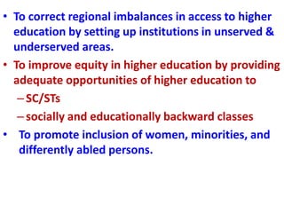 • To correct regional imbalances in access to higher
education by setting up institutions in unserved &
underserved areas.
• To improve equity in higher education by providing
adequate opportunities of higher education to
–SC/STs
–socially and educationally backward classes
• To promote inclusion of women, minorities, and
differently abled persons.
 