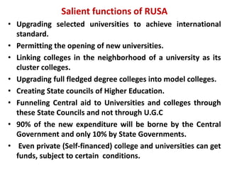 Salient functions of RUSA
• Upgrading selected universities to achieve international
standard.
• Permitting the opening of new universities.
• Linking colleges in the neighborhood of a university as its
cluster colleges.
• Upgrading full fledged degree colleges into model colleges.
• Creating State councils of Higher Education.
• Funneling Central aid to Universities and colleges through
these State Councils and not through U.G.C
• 90% of the new expenditure will be borne by the Central
Government and only 10% by State Governments.
• Even private (Self-financed) college and universities can get
funds, subject to certain conditions.
 