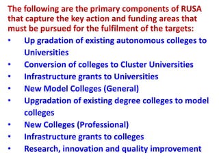 The following are the primary components of RUSA
that capture the key action and funding areas that
must be pursued for the fulfilment of the targets:
• Up gradation of existing autonomous colleges to
Universities
• Conversion of colleges to Cluster Universities
• Infrastructure grants to Universities
• New Model Colleges (General)
• Upgradation of existing degree colleges to model
colleges
• New Colleges (Professional)
• Infrastructure grants to colleges
• Research, innovation and quality improvement
 