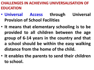 CHALLENGES IN ACHIEVING UNIVERSALISATION OF
EDUCATION
• Universal Access through Universal
Provision of School Facilities
• It means that elementary schooling is to be
provided to all children between the age
group of 6-14 years in the country and that
a school should be within the easy walking
distance from the home of the child.
• It enables the parents to send their children
to school.
 