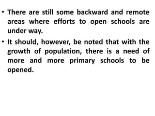 • There are still some backward and remote
areas where efforts to open schools are
under way.
• It should, however, be noted that with the
growth of population, there is a need of
more and more primary schools to be
opened.
 