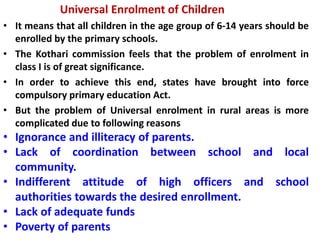 Universal Enrolment of Children
• It means that all children in the age group of 6-14 years should be
enrolled by the primary schools.
• The Kothari commission feels that the problem of enrolment in
class I is of great significance.
• In order to achieve this end, states have brought into force
compulsory primary education Act.
• But the problem of Universal enrolment in rural areas is more
complicated due to following reasons
• Ignorance and illiteracy of parents.
• Lack of coordination between school and local
community.
• Indifferent attitude of high officers and school
authorities towards the desired enrollment.
• Lack of adequate funds
• Poverty of parents
 