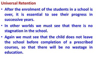 Universal Retention
• After the enrolment of the students in a school is
over, it is essential to see their progress in
successive years.
• In other worlds we must see that there is no
stagnation in the school.
• Again we must see that the child does not leave
the school before completion of a prescribed
courses, so that there will be no wastage in
education.
 