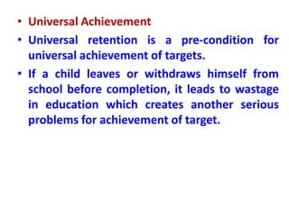 • Universal Achievement
• Universal retention is a pre-condition for
universal achievement of targets.
• If a child leaves or withdraws himself from
school before completion, it leads to wastage
in education which creates another serious
problems for achievement of target.
 