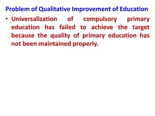 Problem of Qualitative Improvement of Education
• Universalization of compulsory primary
education has failed to achieve the target
because the quality of primary education has
not been maintained properly.
 