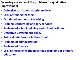 Following are some of the problems for qualitative
improvement
• Defective curriculum at primary level
• Lack of trained teachers
• Out dated methods of teaching
• Problem concerning ancillary services
• Problem of school building and school facilities
• Detective Government policy
• Political interference in the school
• Problem of administration
• Problem of finance
• Lack of research work on various problems of primary
education
 