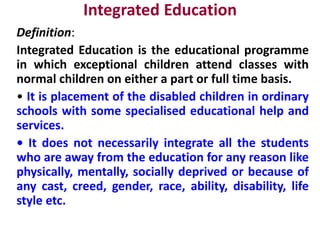 Integrated Education
Definition:
Integrated Education is the educational programme
in which exceptional children attend classes with
normal children on either a part or full time basis.
• It is placement of the disabled children in ordinary
schools with some specialised educational help and
services.
• It does not necessarily integrate all the students
who are away from the education for any reason like
physically, mentally, socially deprived or because of
any cast, creed, gender, race, ability, disability, life
style etc.
 