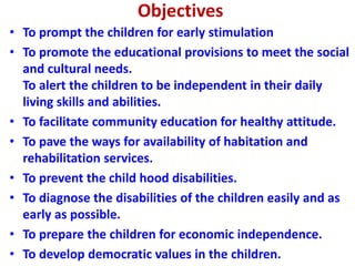 Objectives
• To prompt the children for early stimulation
• To promote the educational provisions to meet the social
and cultural needs.
To alert the children to be independent in their daily
living skills and abilities.
• To facilitate community education for healthy attitude.
• To pave the ways for availability of habitation and
rehabilitation services.
• To prevent the child hood disabilities.
• To diagnose the disabilities of the children easily and as
early as possible.
• To prepare the children for economic independence.
• To develop democratic values in the children.
 