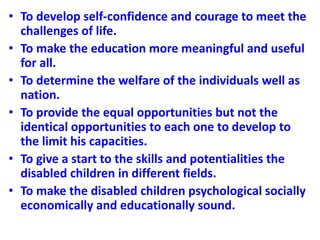 • To develop self-confidence and courage to meet the
challenges of life.
• To make the education more meaningful and useful
for all.
• To determine the welfare of the individuals well as
nation.
• To provide the equal opportunities but not the
identical opportunities to each one to develop to
the limit his capacities.
• To give a start to the skills and potentialities the
disabled children in different fields.
• To make the disabled children psychological socially
economically and educationally sound.
 