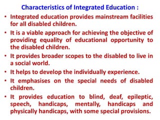 Characteristics of Integrated Education :
• Integrated education provides mainstream facilities
for all disabled children.
• It is a viable approach for achieving the objective of
providing equality of educational opportunity to
the disabled children.
• It provides broader scopes to the disabled to live in
a social world.
• It helps to develop the individually experience.
• It emphasises on the special needs of disabled
children.
• It provides education to blind, deaf, epileptic,
speech, handicaps, mentally, handicaps and
physically handicaps, with some special provisions.
 