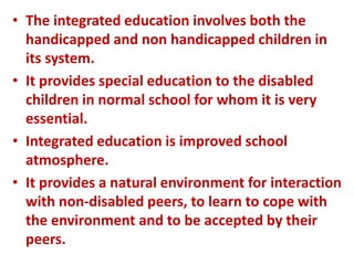 • The integrated education involves both the
handicapped and non handicapped children in
its system.
• It provides special education to the disabled
children in normal school for whom it is very
essential.
• Integrated education is improved school
atmosphere.
• It provides a natural environment for interaction
with non-disabled peers, to learn to cope with
the environment and to be accepted by their
peers.
 