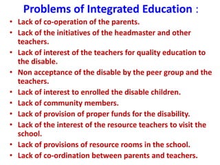 Problems of Integrated Education :
• Lack of co-operation of the parents.
• Lack of the initiatives of the headmaster and other
teachers.
• Lack of interest of the teachers for quality education to
the disable.
• Non acceptance of the disable by the peer group and the
teachers.
• Lack of interest to enrolled the disable children.
• Lack of community members.
• Lack of provision of proper funds for the disability.
• Lack of the interest of the resource teachers to visit the
school.
• Lack of provisions of resource rooms in the school.
• Lack of co-ordination between parents and teachers.
 