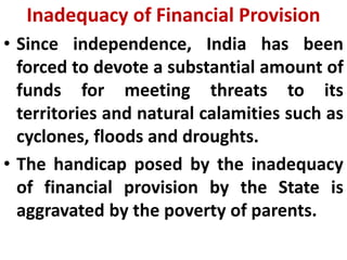 Inadequacy of Financial Provision
• Since independence, India has been
forced to devote a substantial amount of
funds for meeting threats to its
territories and natural calamities such as
cyclones, floods and droughts.
• The handicap posed by the inadequacy
of financial provision by the State is
aggravated by the poverty of parents.
 