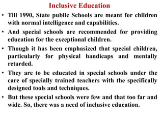 Inclusive Education
• Till 1990, State public Schools are meant for children
with normal intelligence and capabilities.
• And special schools are recommended for providing
education for the exceptional children.
• Though it has been emphasized that special children,
particularly for physical handicaps and mentally
retarded.
• They are to be educated in special schools under the
care of specially trained teachers with the specifically
designed tools and techniques.
• But these special schools were few and that too far and
wide. So, there was a need of inclusive education.
 