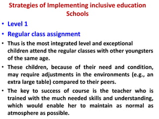 Strategies of Implementing inclusive education
Schools
• Level 1
• Regular class assignment
• Thus is the most integrated level and exceptional
children attend the regular classes with other youngsters
of the same age.
• These children, because of their need and condition,
may require adjustments in the environments (e.g., an
extra large table) compared to their peers.
• The key to success of course is the teacher who is
trained with the much needed skills and understanding,
which would enable her to maintain as normal as
atmosphere as possible.
 
