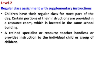 Level-2
Regular class assignment with supplementary instructions
• Children have their regular class for most part of the
day. Certain portions of their instructions are provided in
a resource room, which is located in the same school
building.
• A trained specialist or resource teacher handless or
provides instruction to the individual child or group of
children.
 