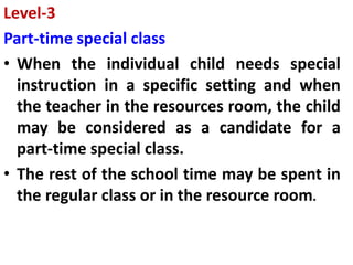Level-3
Part-time special class
• When the individual child needs special
instruction in a specific setting and when
the teacher in the resources room, the child
may be considered as a candidate for a
part-time special class.
• The rest of the school time may be spent in
the regular class or in the resource room.
 