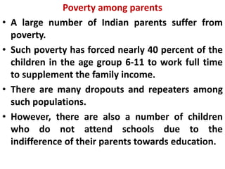 Poverty among parents
• A large number of Indian parents suffer from
poverty.
• Such poverty has forced nearly 40 percent of the
children in the age group 6-11 to work full time
to supplement the family income.
• There are many dropouts and repeaters among
such populations.
• However, there are also a number of children
who do not attend schools due to the
indifference of their parents towards education.
 