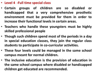 • Level 4 -Full time special class
• Certain groups of children are so disabled or
handicapped that a very comprehensive prosthetic
environment must be provided for them in order to
increase their functional levels in certain areas.
• Teachers who handle these youngsters must be highly
skilled professional people
• Though such children spend most of the periods in a day
in special education classes, they join the regular class
students to participate in co-curricular activities.
• These four levels could be managed in the same school
campus meant for normal children.
• The inclusive education is the provision of education in
the same school campus where disabled or handicapped
children get educated are recommended.
 