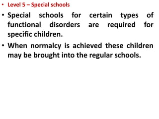 • Level 5 – Special schools
• Special schools for certain types of
functional disorders are required for
specific children.
• When normalcy is achieved these children
may be brought into the regular schools.
 