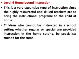• Level-6 Home bound instruction
• This is a very expensive type of instruction since
the highly resourceful and skilled teachers are to
bring the instructional programe to the child at
home.
• Children who cannot be instructed in a school
setting whether regular or special are provided
instruction in the home setting, by specialists
trained for the same.
 