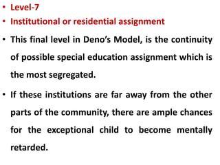 • Level-7
• Institutional or residential assignment
• This final level in Deno’s Model, is the continuity
of possible special education assignment which is
the most segregated.
• If these institutions are far away from the other
parts of the community, there are ample chances
for the exceptional child to become mentally
retarded.
 