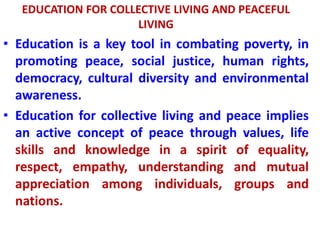 EDUCATION FOR COLLECTIVE LIVING AND PEACEFUL
LIVING
• Education is a key tool in combating poverty, in
promoting peace, social justice, human rights,
democracy, cultural diversity and environmental
awareness.
• Education for collective living and peace implies
an active concept of peace through values, life
skills and knowledge in a spirit of equality,
respect, empathy, understanding and mutual
appreciation among individuals, groups and
nations.
 