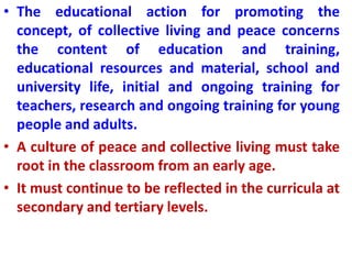 • The educational action for promoting the
concept, of collective living and peace concerns
the content of education and training,
educational resources and material, school and
university life, initial and ongoing training for
teachers, research and ongoing training for young
people and adults.
• A culture of peace and collective living must take
root in the classroom from an early age.
• It must continue to be reflected in the curricula at
secondary and tertiary levels.
 