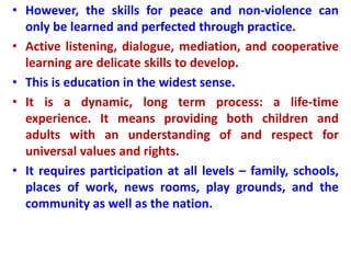 • However, the skills for peace and non-violence can
only be learned and perfected through practice.
• Active listening, dialogue, mediation, and cooperative
learning are delicate skills to develop.
• This is education in the widest sense.
• It is a dynamic, long term process: a life-time
experience. It means providing both children and
adults with an understanding of and respect for
universal values and rights.
• It requires participation at all levels – family, schools,
places of work, news rooms, play grounds, and the
community as well as the nation.
 