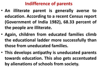 Indifference of parents
• An illiterate parent is generally averse to
education. According to a recent Census report
(Government of India 1982), 68.33 percent of
the people are illiterate.
• Again, children from educated families climb
the educational ladder more successfully than
those from uneducated families.
• This develops antipathy is uneducated parents
towards education. This also gets accentuated
by alienations of schools from society.
 