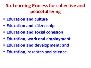 Six Learning Process for collective and
peaceful living
• Education and culture
• Education and citizenship
• Education and social cohesion
• Education, work and employment
• Education and development; and
• Education, research and science.
 