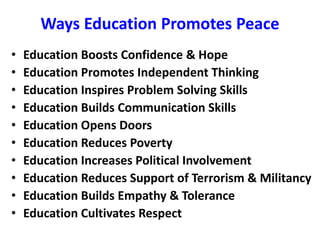 Ways Education Promotes Peace
• Education Boosts Confidence & Hope
• Education Promotes Independent Thinking
• Education Inspires Problem Solving Skills
• Education Builds Communication Skills
• Education Opens Doors
• Education Reduces Poverty
• Education Increases Political Involvement
• Education Reduces Support of Terrorism & Militancy
• Education Builds Empathy & Tolerance
• Education Cultivates Respect
 