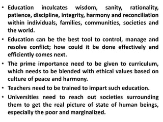 • Education inculcates wisdom, sanity, rationality,
patience, discipline, integrity, harmony and reconciliation
within individuals, families, communities, societies and
the world.
• Education can be the best tool to control, manage and
resolve conflict; how could it be done effectively and
efficiently comes next.
• The prime importance need to be given to curriculum,
which needs to be blended with ethical values based on
culture of peace and harmony.
• Teachers need to be trained to impart such education.
• Universities need to reach out societies surrounding
them to get the real picture of state of human beings,
especially the poor and marginalized.
 