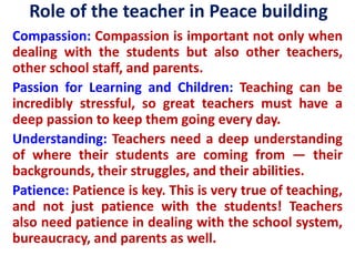Role of the teacher in Peace building
Compassion: Compassion is important not only when
dealing with the students but also other teachers,
other school staff, and parents.
Passion for Learning and Children: Teaching can be
incredibly stressful, so great teachers must have a
deep passion to keep them going every day.
Understanding: Teachers need a deep understanding
of where their students are coming from — their
backgrounds, their struggles, and their abilities.
Patience: Patience is key. This is very true of teaching,
and not just patience with the students! Teachers
also need patience in dealing with the school system,
bureaucracy, and parents as well.
 