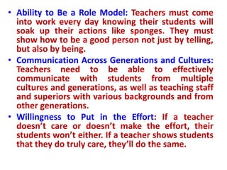 • Ability to Be a Role Model: Teachers must come
into work every day knowing their students will
soak up their actions like sponges. They must
show how to be a good person not just by telling,
but also by being.
• Communication Across Generations and Cultures:
Teachers need to be able to effectively
communicate with students from multiple
cultures and generations, as well as teaching staff
and superiors with various backgrounds and from
other generations.
• Willingness to Put in the Effort: If a teacher
doesn’t care or doesn’t make the effort, their
students won’t either. If a teacher shows students
that they do truly care, they’ll do the same.
 