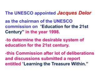 The UNESCO appointed Jacques Delor
as the chairman of the UNESCO
commission on “Education for the 21st
Century” in the year 1998.
-to determine the desirable system of
education for the 21st century.
-this Commission after lot of deliberations
and discussions submitted a report
entitled “Learning the Treasure Within.”
 